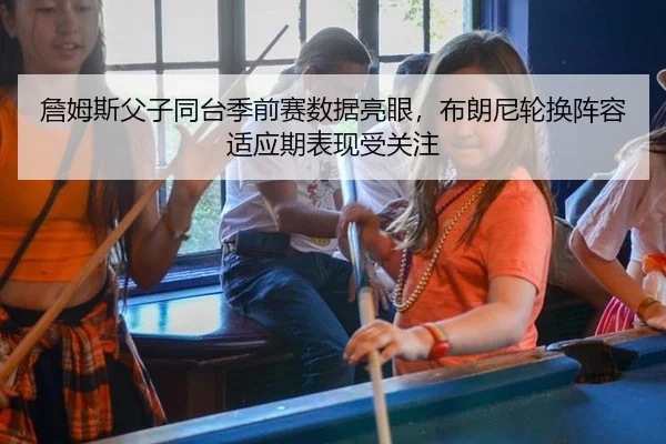 詹姆斯父子同台季前赛数据亮眼，布朗尼轮换阵容适应期表现受关注