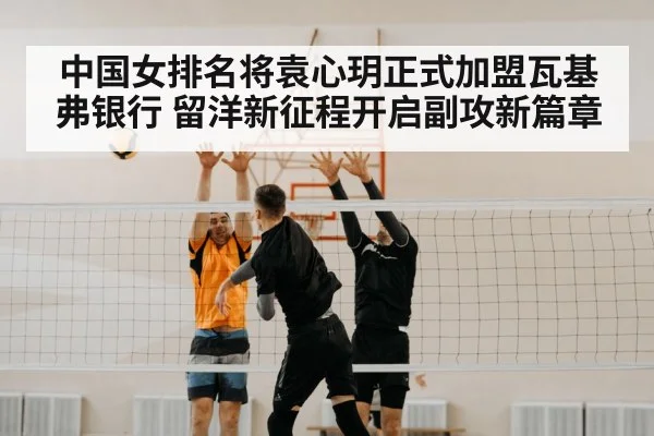 中国女排名将袁心玥正式加盟瓦基弗银行 留洋新征程开启副攻新篇章